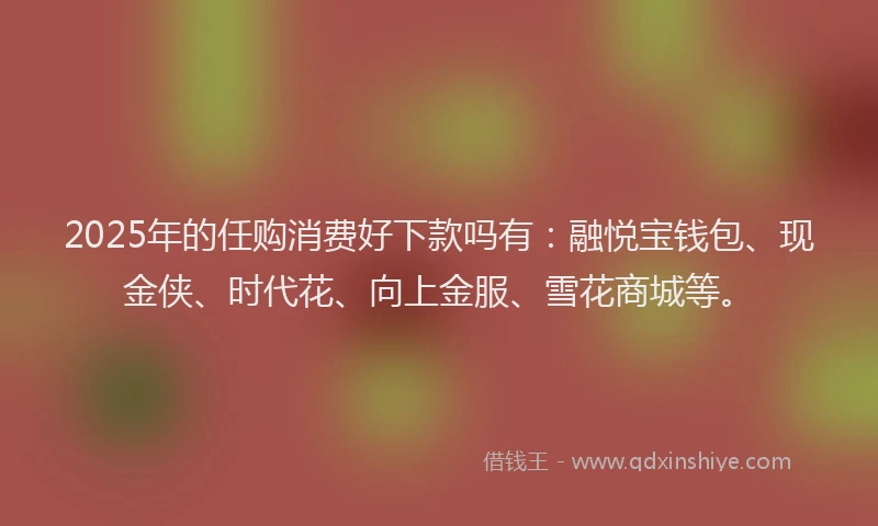 2025年的任购消费好下款吗有：融悦宝钱包、现金侠、时代花、向上金服、雪花商城等。