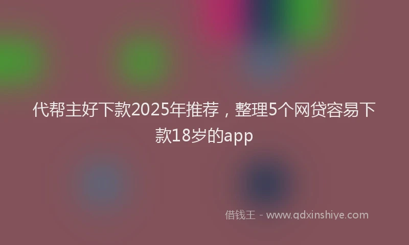代帮主好下款2025年推荐，整理5个网贷容易下款18岁的app