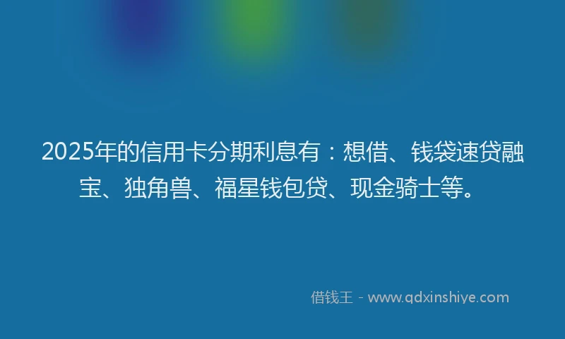2025年的信用卡分期利息有:想借、钱袋速贷融宝、独角兽、福星钱包贷、现金骑士等。
