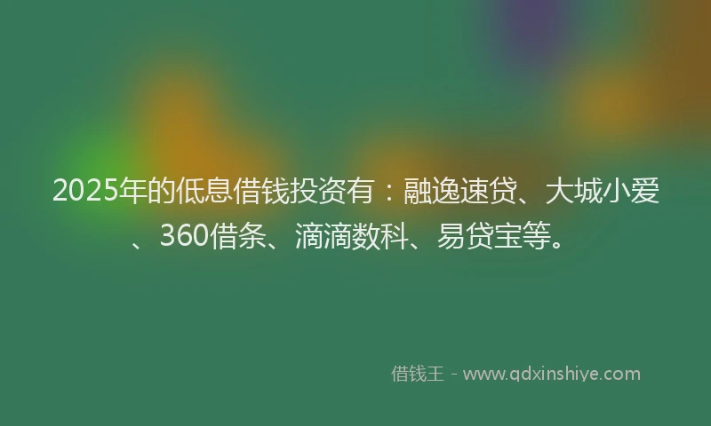 2025年的低息借钱投资有：融逸速贷、大城小爱、360借条、滴滴数科、易贷宝等。