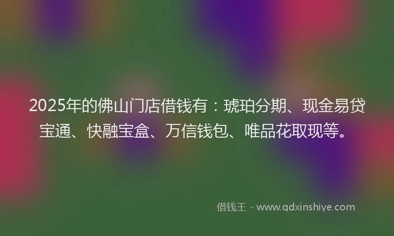 2025年的佛山门店借钱有：琥珀分期、现金易贷宝通、快融宝盒、万信钱包、唯品花取现等。