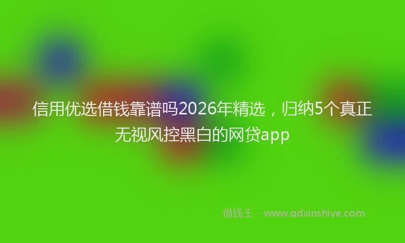 信用优选借钱靠谱吗2026年精选,归纳5个真正无视风控黑白的网贷app