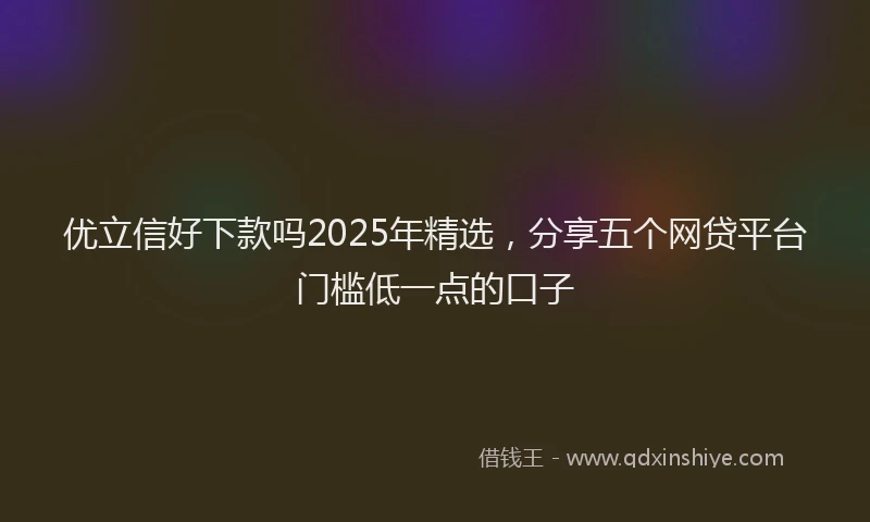 优立信好下款吗2025年精选，分享五个网贷平台门槛低一点的口子