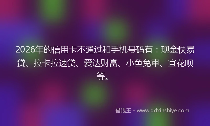 2026年的信用卡不通过和手机号码有:现金快易贷、拉卡拉速贷、爱达财富、小鱼免审、宜花呗等。