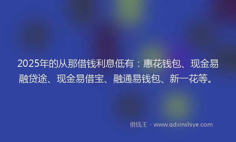 2025年的从那借钱利息低有:惠花钱包、现金易融贷途、现金易借宝、融通易钱包、新一花等。