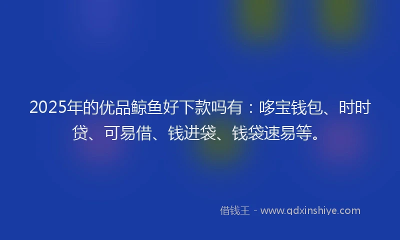 2025年的优品鲸鱼好下款吗有：哆宝钱包、时时贷、可易借、钱进袋、钱袋速易等。