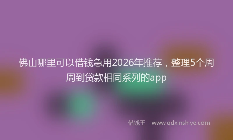 佛山哪里可以借钱急用2026年推荐,整理5个周周到贷款相同系列的app