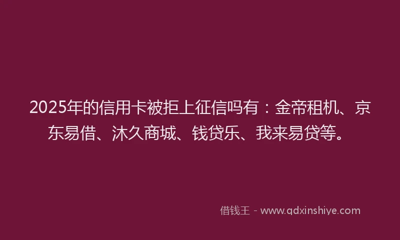 2025年的信用卡被拒上征信吗有：金帝租机、京东易借、沐久商城、钱贷乐、我来易贷等。