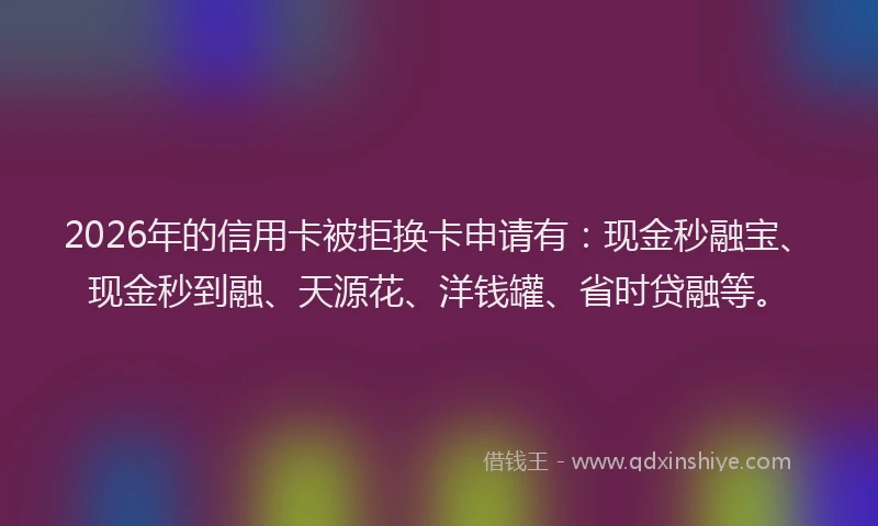 2026年的信用卡被拒换卡申请有：现金秒融宝、现金秒到融、天源花、洋钱罐、省时贷融等。