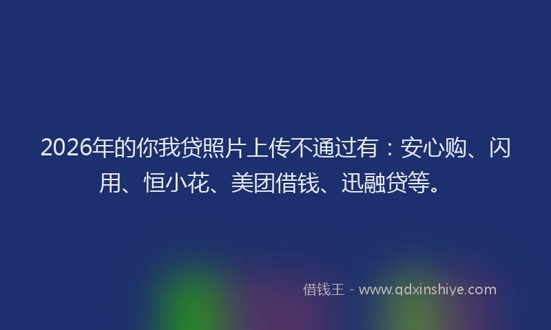 2026年的你我贷照片上传不通过有:安心购、闪用、恒小花、美团借钱、迅融贷等。