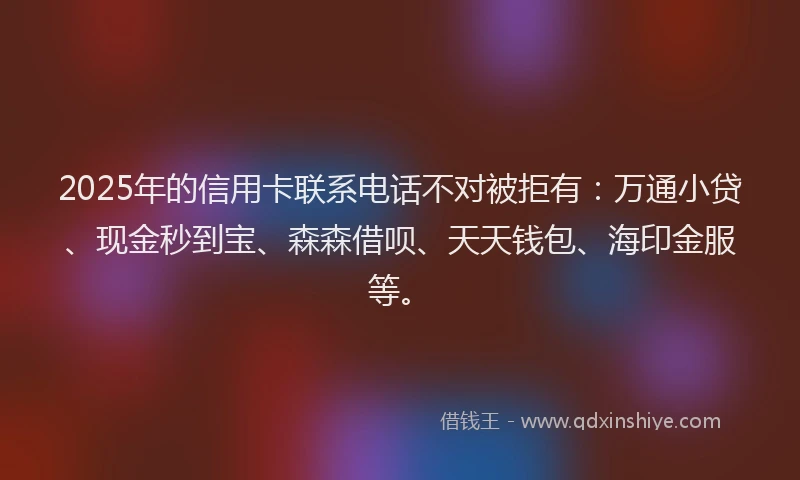2025年的信用卡联系电话不对被拒有：万通小贷、现金秒到宝、森森借呗、天天钱包、海印金服等。