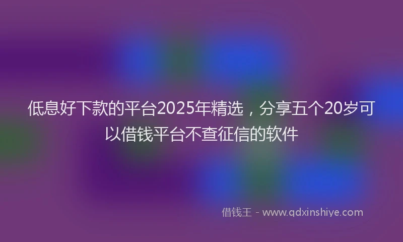 低息好下款的平台2025年精选，分享五个20岁可以借钱平台不查征信的软件