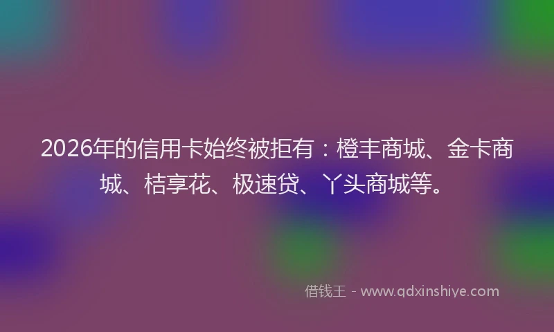 2026年的信用卡始终被拒有：橙丰商城、金卡商城、桔享花、极速贷、丫头商城等。