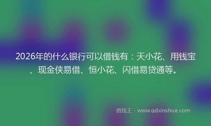 2026年的什么银行可以借钱有：天小花、用钱宝、现金侠易借、恒小花、闪借易贷通等。