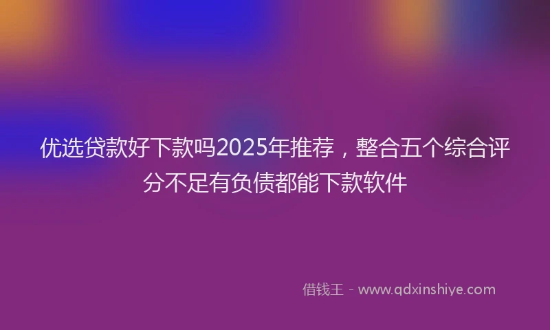 优选贷款好下款吗2025年推荐，整合五个综合评分不足有负债都能下款软件