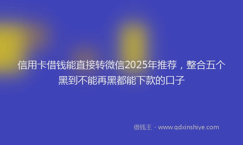 信用卡借钱能直接转微信2025年推荐,整合五个黑到不能再黑都能下款的口子