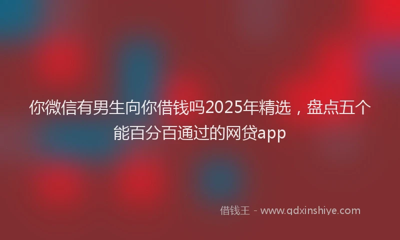 你微信有男生向你借钱吗2025年精选，盘点五个能百分百通过的网贷app