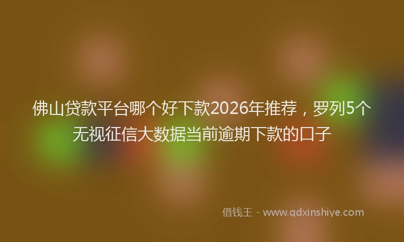 佛山贷款平台哪个好下款2026年推荐，罗列5个无视征信大数据当前逾期下款的口子