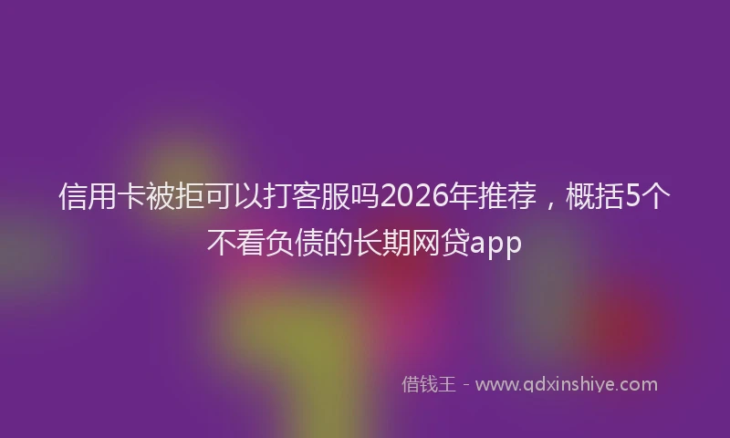 信用卡被拒可以打客服吗2026年推荐，概括5个不看负债的长期网贷app