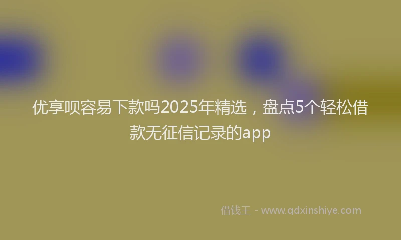 优享呗容易下款吗2025年精选，盘点5个轻松借款无征信记录的app