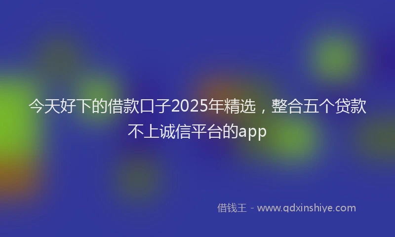 今天好下的借款口子2025年精选，整合五个贷款不上诚信平台的app