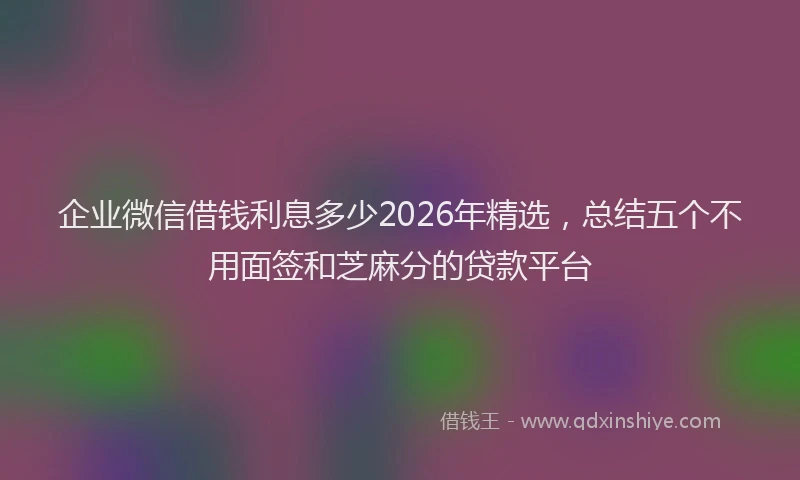 企业微信借钱利息多少2026年精选，总结五个不用面签和芝麻分的贷款平台