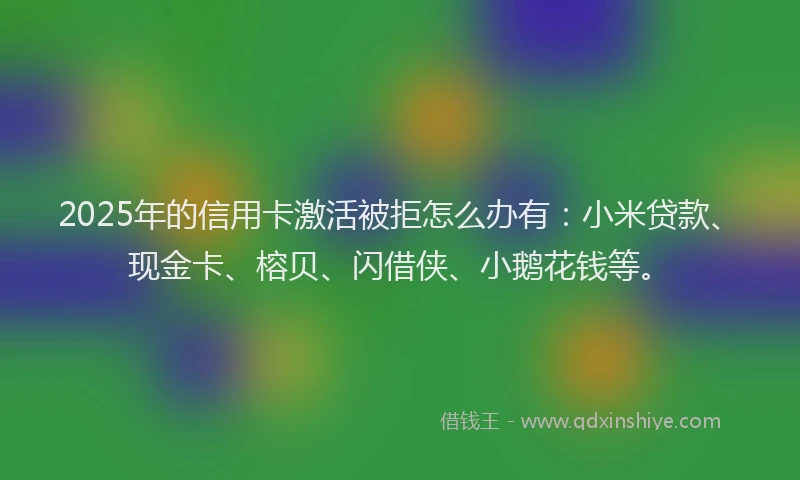 2025年的信用卡激活被拒怎么办有：小米贷款、现金卡、榕贝、闪借侠、小鹅花钱等。