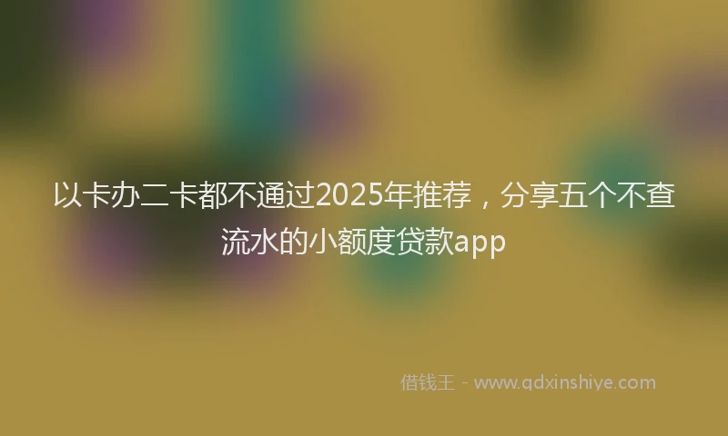 以卡办二卡都不通过2025年推荐，分享五个不查流水的小额度贷款app