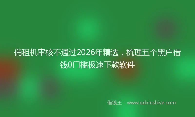 俏租机审核不通过2026年精选，梳理五个黑户借钱0门槛极速下款软件