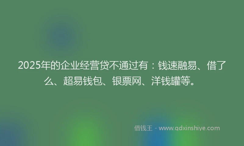 2025年的企业经营贷不通过有：钱速融易、借了么、超易钱包、银票网、洋钱罐等。