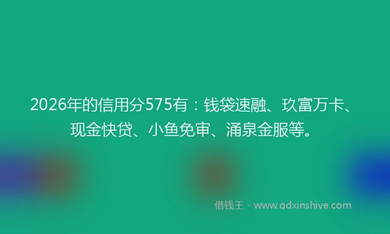 2026年的信用分575有：钱袋速融、玖富万卡、现金快贷、小鱼免审、涌泉金服等。
