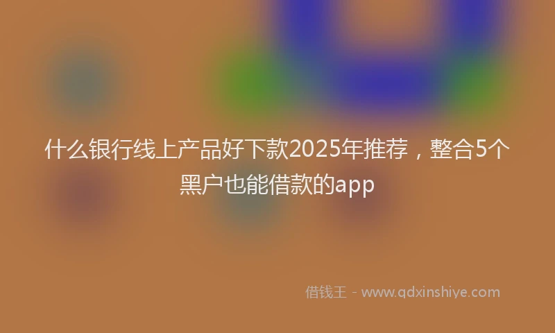 什么银行线上产品好下款2025年推荐，整合5个黑户也能借款的app