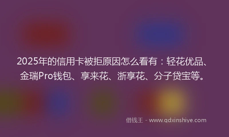 2025年的信用卡被拒原因怎么看有：轻花优品、金瑞Pro钱包、享来花、浙享花、分子贷宝等。