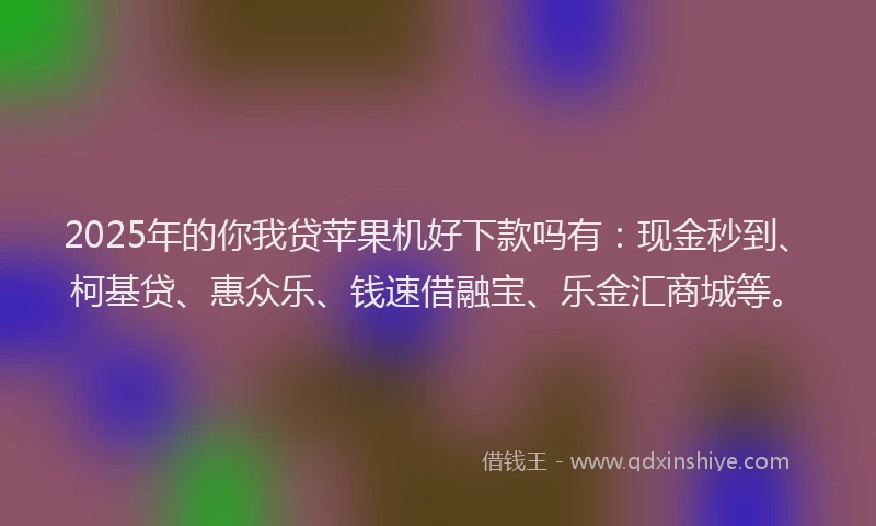 2025年的你我贷苹果机好下款吗有：现金秒到、柯基贷、惠众乐、钱速借融宝、乐金汇商城等。