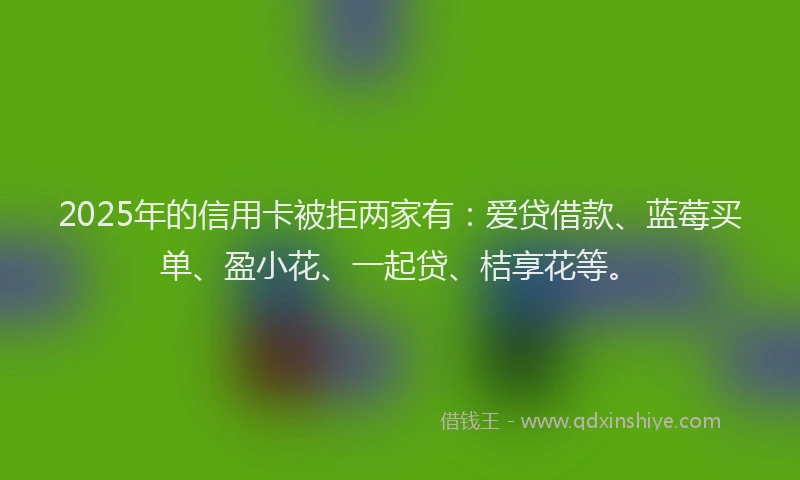 2025年的信用卡被拒两家有:爱贷借款、蓝莓买单、盈小花、一起贷、桔享花等。