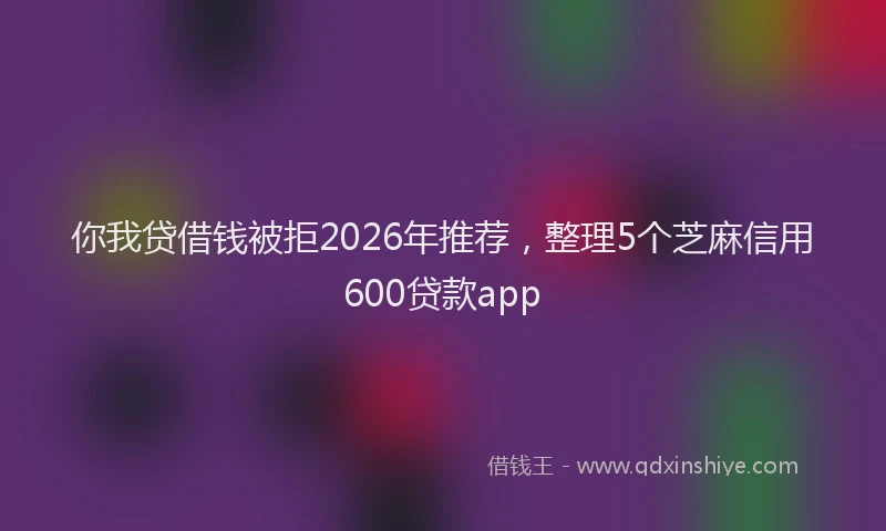 你我贷借钱被拒2026年推荐，整理5个芝麻信用600贷款app