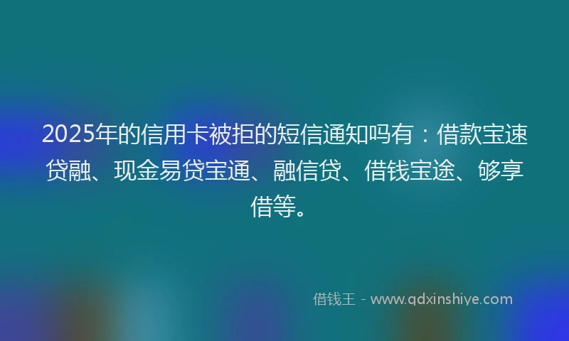 2025年的信用卡被拒的短信通知吗有:借款宝速贷融、现金易贷宝通、融信贷、借钱宝途、够享借等。