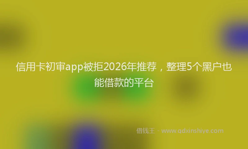 信用卡初审app被拒2026年推荐，整理5个黑户也能借款的平台