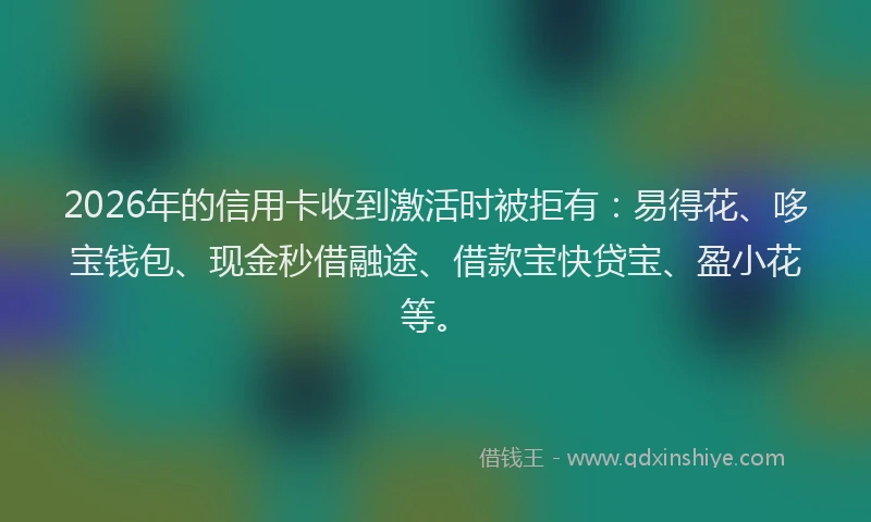 2026年的信用卡收到激活时被拒有：易得花、哆宝钱包、现金秒借融途、借款宝快贷宝、盈小花等。