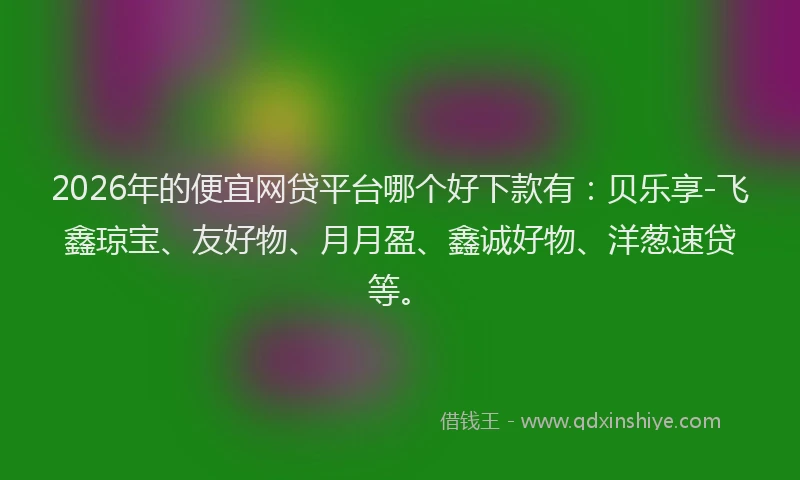 2026年的便宜网贷平台哪个好下款有：贝乐享-飞鑫琼宝、友好物、月月盈、鑫诚好物、洋葱速贷等。