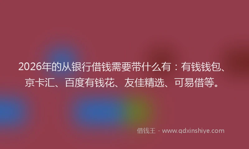 2026年的从银行借钱需要带什么有:有钱钱包、京卡汇、百度有钱花、友佳精选、可易借等。