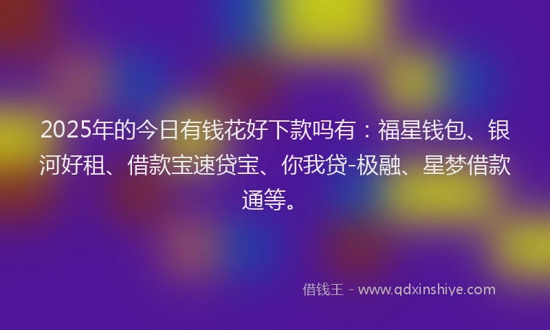 2025年的今日有钱花好下款吗有：福星钱包、银河好租、借款宝速贷宝、你我贷-极融、星梦借款通等。