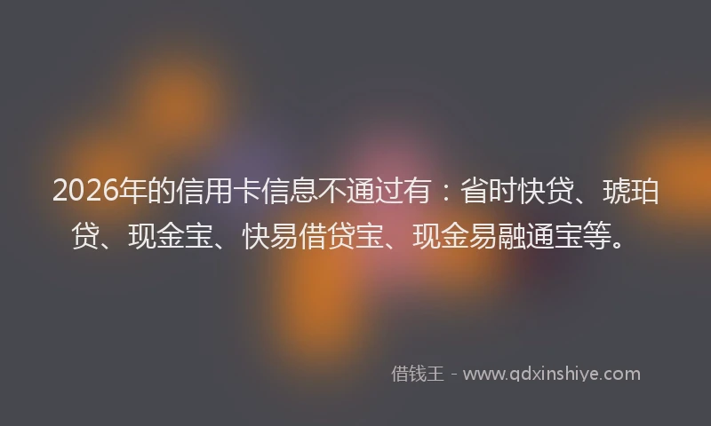 2026年的信用卡信息不通过有：省时快贷、琥珀贷、现金宝、快易借贷宝、现金易融通宝等。