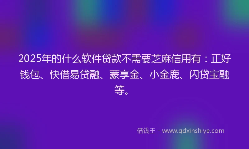 2025年的什么软件贷款不需要芝麻信用有：正好钱包、快借易贷融、蒙享金、小金鹿、闪贷宝融等。