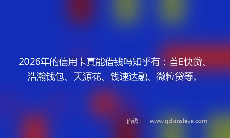 2026年的信用卡真能借钱吗知乎有：首E快贷、浩瀚钱包、天源花、钱速达融、微粒贷等。