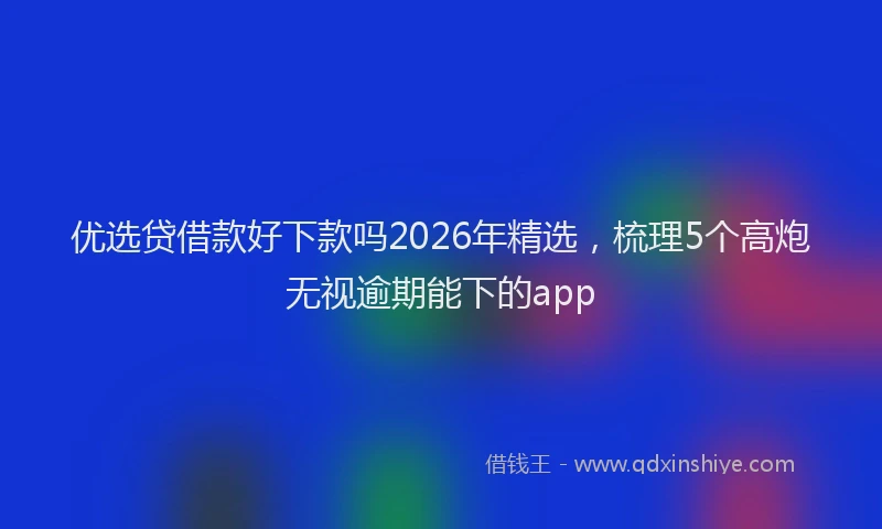 优选贷借款好下款吗2026年精选，梳理5个高炮无视逾期能下的app