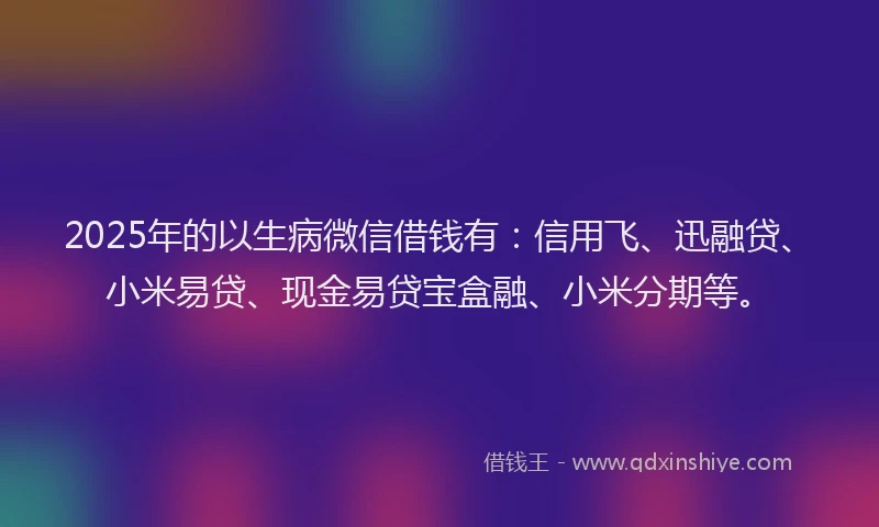2025年的以生病微信借钱有：信用飞、迅融贷、小米易贷、现金易贷宝盒融、小米分期等。