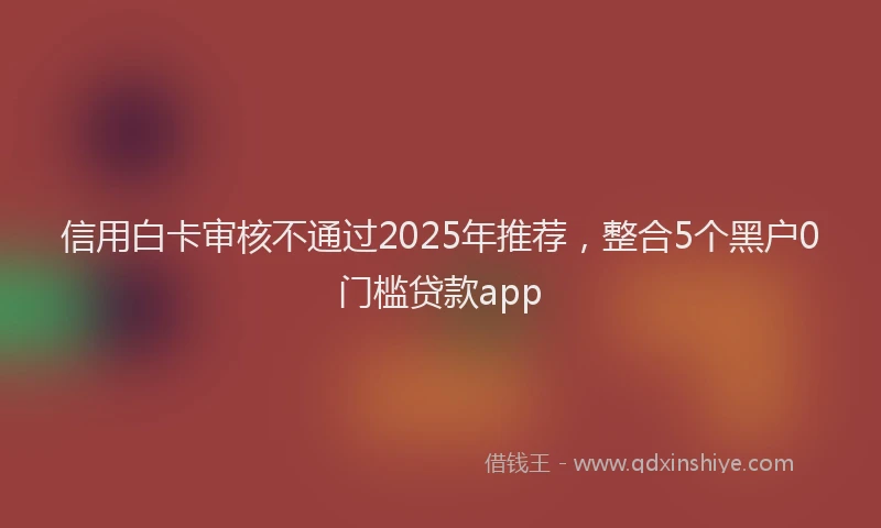 信用白卡审核不通过2025年推荐，整合5个黑户0门槛贷款app