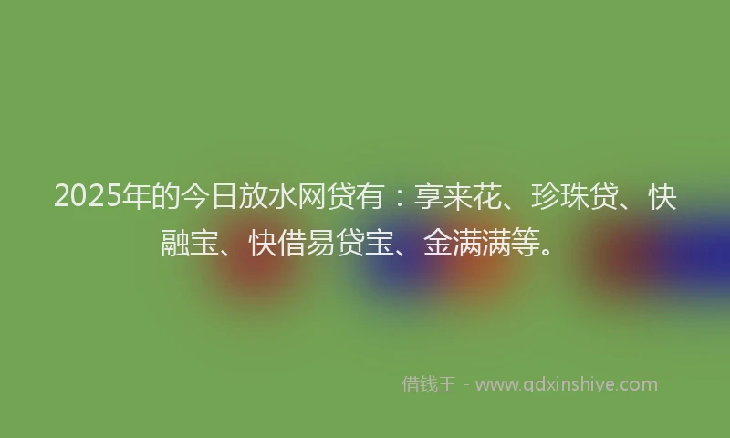 2025年的今日放水网贷有：享来花、珍珠贷、快融宝、快借易贷宝、金满满等。