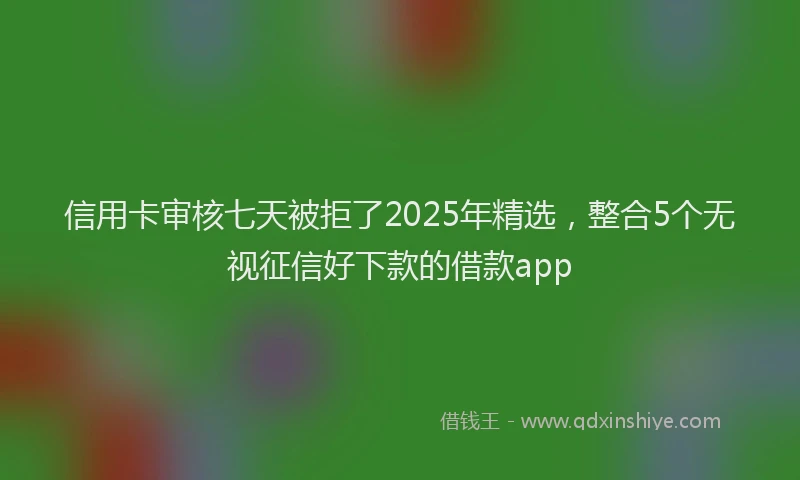 信用卡审核七天被拒了2025年精选，整合5个无视征信好下款的借款app